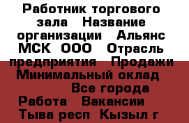 Работник торгового зала › Название организации ­ Альянс-МСК, ООО › Отрасль предприятия ­ Продажи › Минимальный оклад ­ 25 000 - Все города Работа » Вакансии   . Тыва респ.,Кызыл г.